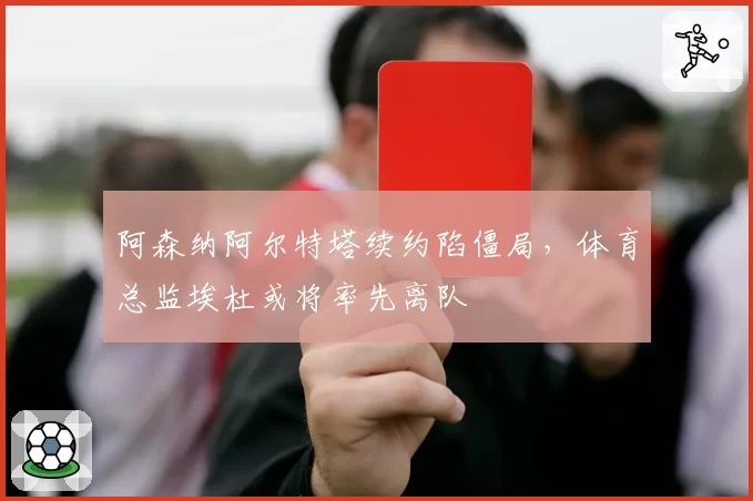 阿森纳阿尔特塔续约陷僵局，体育总监埃杜或将率先离队