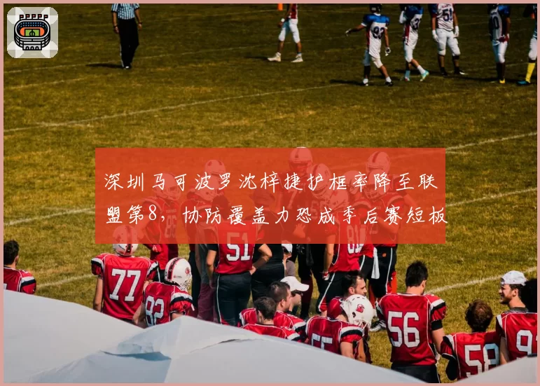 深圳马可波罗沈梓捷护框率降至联盟第8，协防覆盖力恐成季后赛短板