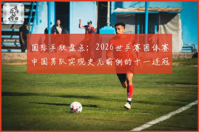 国际乒联盘点:2026世乒赛团体赛中国男队实现史无前例的十一连冠