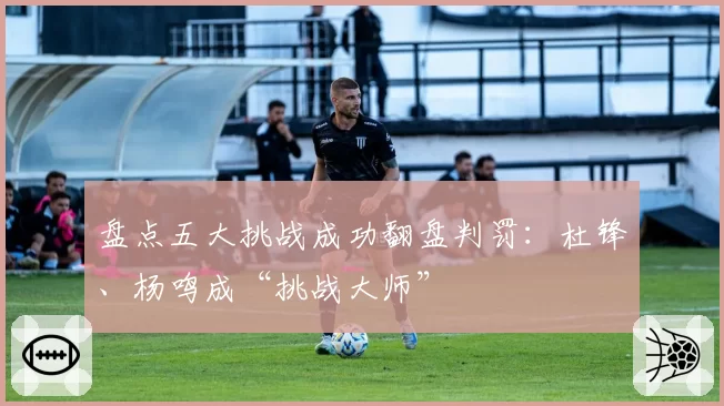 盘点五大挑战成功翻盘判罚：杜锋、杨鸣成“挑战大师”