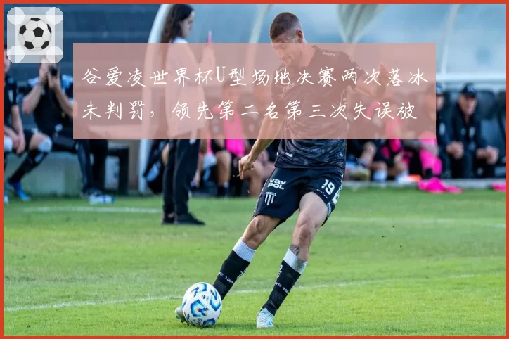 谷爱凌世界杯U型场地决赛两次落冰未判罚,领先第二名第三次失误被扣分显双标