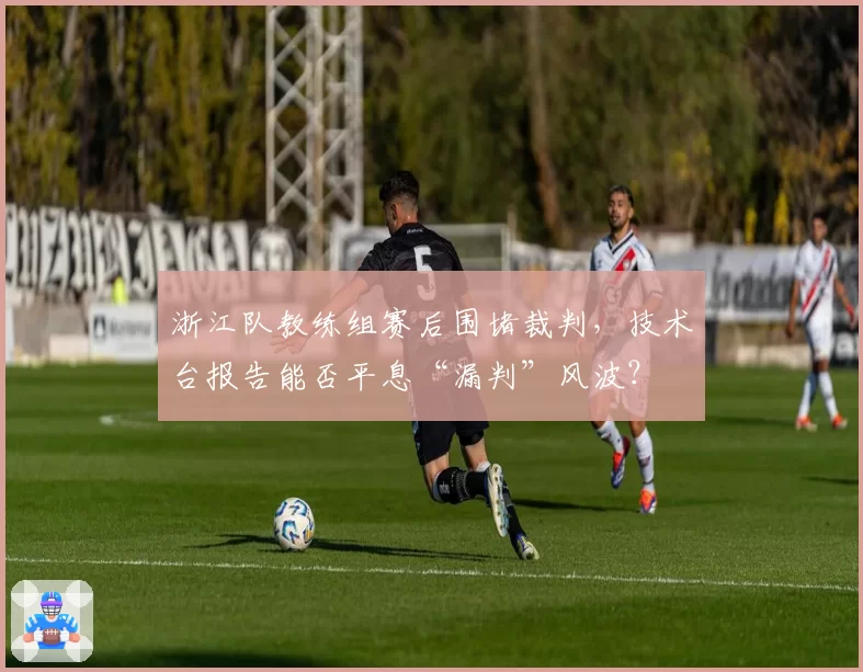 浙江队教练组赛后围堵裁判，技术台报告能否平息“漏判”风波？