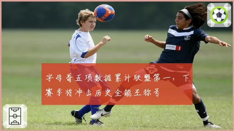 字母哥五项数据累计联盟第一，下赛季将冲击历史全能王称号