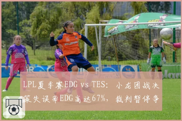 LPL夏季赛EDG vs TES：小龙团战决策失误率EDG高达67%，裁判暂停争议判罚引热议