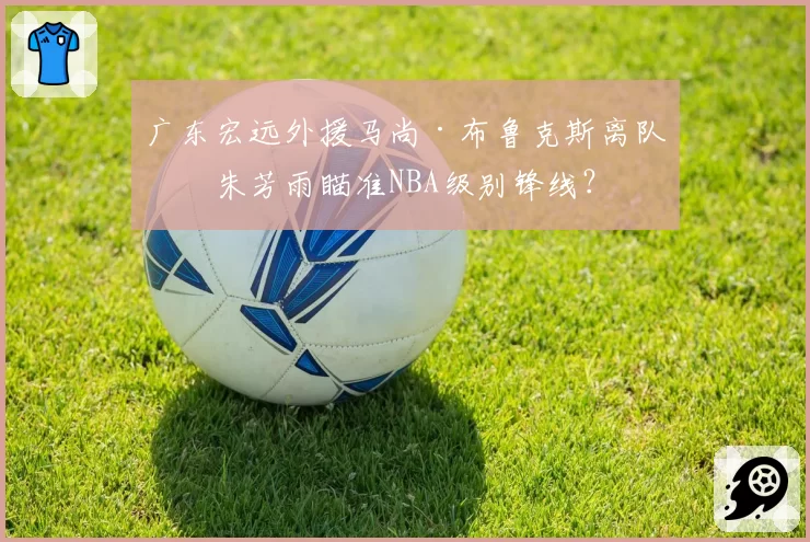 广东宏远外援马尚·布鲁克斯离队，朱芳雨瞄准NBA级别锋线？