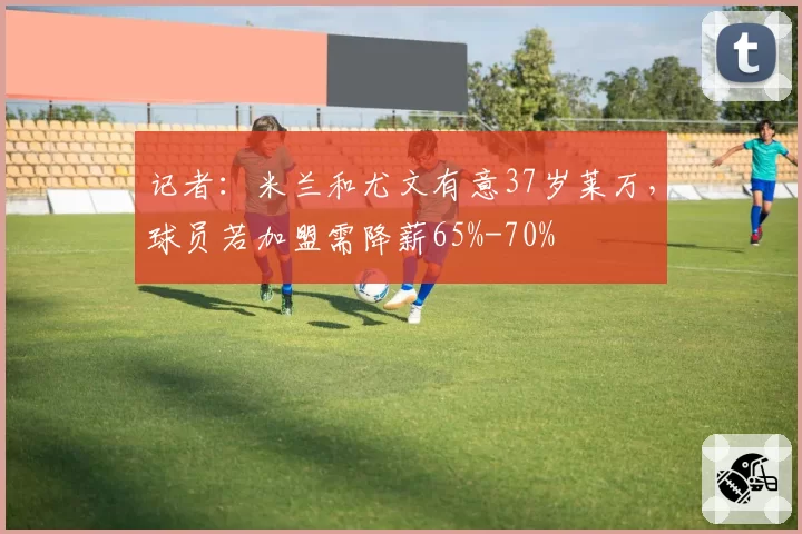 记者:米兰和尤文有意37岁莱万,球员若加盟需降薪65%-70%