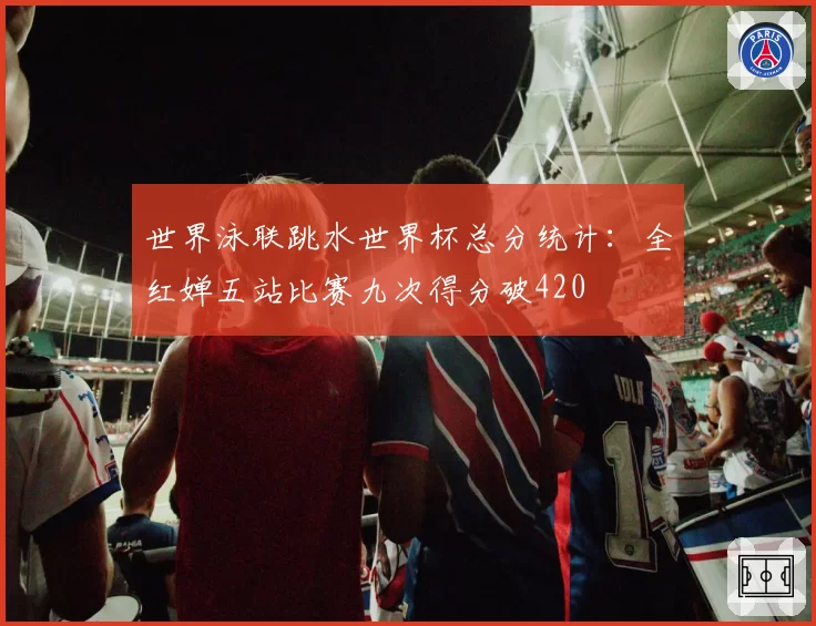 世界泳联跳水世界杯总分统计：全红婵五站比赛九次得分破420