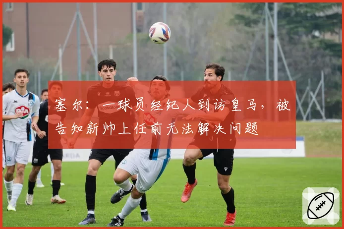 塞尔：一球员经纪人到访皇马，被告知新帅上任前无法解决问题