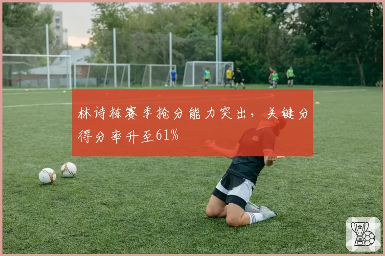 林诗栋赛季抢分能力突出，关键分得分率升至61%