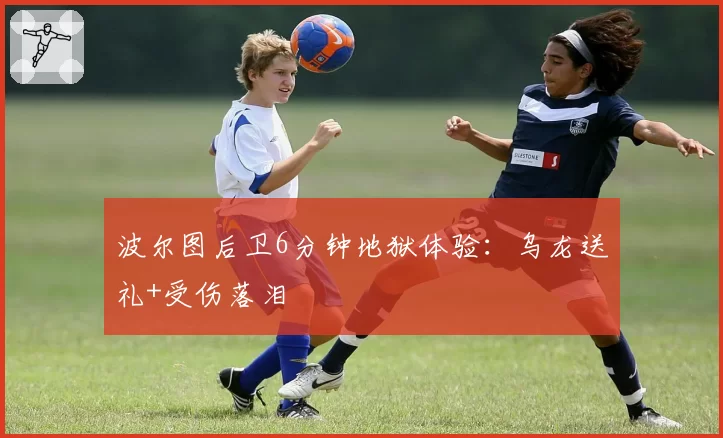 波尔图后卫6分钟地狱体验：乌龙送礼+受伤落泪